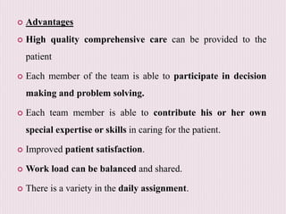  Advantages
 High quality comprehensive care can be provided to the
patient
 Each member of the team is able to participate in decision
making and problem solving.
 Each team member is able to contribute his or her own
special expertise or skills in caring for the patient.
 Improved patient satisfaction.
 Work load can be balanced and shared.
 There is a variety in the daily assignment.
 