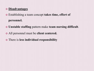  Disadvantages
 Establishing a team concept takes time, effort of
personnel.
 Unstable staffing pattern make team nursing difficult.
 All personnel must be client centered.
 There is less individual responsibility
 