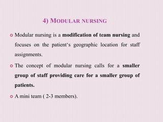 4) MODULAR NURSING
 Modular nursing is a modification of team nursing and
focuses on the patient‘s geographic location for staff
assignments.
 The concept of modular nursing calls for a smaller
group of staff providing care for a smaller group of
patients.
 A mini team ( 2-3 members).
 