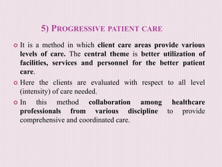 5) PROGRESSIVE PATIENT CARE
 It is a method in which client care areas provide various
levels of care. The central theme is better utilization of
facilities, services and personnel for the better patient
care.
 Here the clients are evaluated with respect to all level
(intensity) of care needed.
 In this method collaboration among healthcare
professionals from various discipline to provide
comprehensive and coordinated care.
 