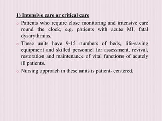 1) Intensive care or critical care
o Patients who require close monitoring and intensive care
round the clock, e.g. patients with acute MI, fatal
dysarythmias.
o These units have 9-15 numbers of beds, life-saving
equipment and skilled personnel for assessment, revival,
restoration and maintenance of vital functions of acutely
ill patients.
o Nursing approach in these units is patient- centered.
 