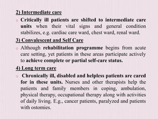 2) Intermediate care
o Critically ill patients are shifted to intermediate care
units when their vital signs and general condition
stabilizes, e.g. cardiac care ward, chest ward, renal ward.
3) Convalescent and Self Care
o Although rehabilitation programme begins from acute
care setting, yet patients in these areas participate actively
to achieve complete or partial self-care status.
4) Long term care
o Chronically ill, disabled and helpless patients are cared
for in these units. Nurses and other therapists help the
patients and family members in coping, ambulation,
physical therapy, occupational therapy along with activities
of daily living. E.g., cancer patients, paralyzed and patients
with ostomies.
 