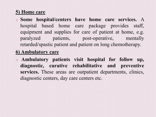 5) Home care
o Some hospital/centers have home care services. A
hospital based home care package provides staff,
equipment and supplies for care of patient at home, e.g.
paralyzed patients, post-operative, mentally
retarded/spastic patient and patient on long chemotherapy.
6) Ambulatory care
o Ambulatory patients visit hospital for follow up,
diagnostic, curative rehabilitative and preventive
services. These areas are outpatient departments, clinics,
diagnostic centers, day care centers etc.
 