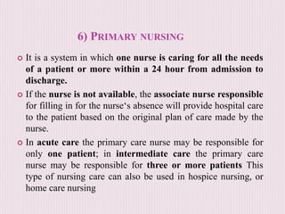 6) PRIMARY NURSING
 It is a system in which one nurse is caring for all the needs
of a patient or more within a 24 hour from admission to
discharge.
 If the nurse is not available, the associate nurse responsible
for filling in for the nurse‘s absence will provide hospital care
to the patient based on the original plan of care made by the
nurse.
 In acute care the primary care nurse may be responsible for
only one patient; in intermediate care the primary care
nurse may be responsible for three or more patients This
type of nursing care can also be used in hospice nursing, or
home care nursing
 