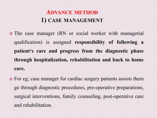 ADVANCE METHOD
1) CASE MANAGEMENT
 The case manager (RN or social worker with managerial
qualification) is assigned responsibility of following a
patient‘s care and progress from the diagnostic phase
through hospitalization, rehabilitation and back to home
care.
 For eg; case manager for cardiac surgery patients assists them
go through diagnostic procedures, pre-operative preparations,
surgical interventions, family counseling, post-operative care
and rehabilitation.
 