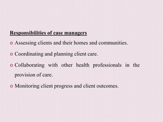 Responsibilities of case managers
 Assessing clients and their homes and communities.
 Coordinating and planning client care.
 Collaborating with other health professionals in the
provision of care.
 Monitoring client progress and client outcomes.
 