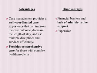Advantages
 Case management provides a
well-coordinated care
experience that can improve
the care outcome, decrease
the length of stay, and use
multiple disciplines and
services efficiently.
 Provides comprehensive
care for those with complex
health problems.
Disadvantages
Financial barriers and
lack of administrative
support.
Expensive
 