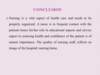 CONCLUSION
 Nursing is a vital aspect of health care and needs to be
properly organized. A nurse is in frequent contact with the
patients hence his/her role in educational aspects and service
aspect in restoring health and confidence of the patient is of
utmost importance. The quality of nursing staff, reflects an
image of the hospital/ nursing home.
 