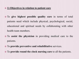  1) Objectives in relation to patient care
 To give highest possible quality care in terms of total
patients need which include physical, psychological, social,
educational and spiritual needs by collaborating with other
health team members.
 To assist the physician in providing medical care to the
patients.
 To provide preventive and rehabilitative services.
 To provide round the clock nursing care to all the patients.
 