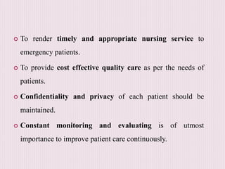  To render timely and appropriate nursing service to
emergency patients.
 To provide cost effective quality care as per the needs of
patients.
 Confidentiality and privacy of each patient should be
maintained.
 Constant monitoring and evaluating is of utmost
importance to improve patient care continuously.
 