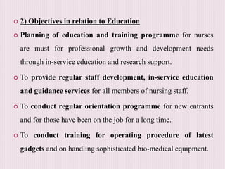  2) Objectives in relation to Education
 Planning of education and training programme for nurses
are must for professional growth and development needs
through in-service education and research support.
 To provide regular staff development, in-service education
and guidance services for all members of nursing staff.
 To conduct regular orientation programme for new entrants
and for those have been on the job for a long time.
 To conduct training for operating procedure of latest
gadgets and on handling sophisticated bio-medical equipment.
 