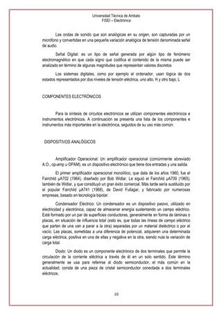 Universidad Técnica de Ambato
FISEI – Electrónica

Las ondas de sonido que son analógicas en su origen, son capturadas por un
micrófono y convertidas en una pequeña variación analógica de tensión denominada señal
de audio.
Señal Digital: es un tipo de señal generada por algún tipo de fenómeno
electromagnético en que cada signo que codifica el contenido de la misma puede ser
analizado en término de algunas magnitudes que representan valores discretos
Los sistemas digitales, como por ejemplo el ordenador, usan lógica de dos
estados representados por dos niveles de tensión eléctrica, uno alto, H y otro bajo, L

COMPONENTES ELECTRÓNICOS

Para la síntesis de circuitos electrónicos se utilizan componentes electrónicos e
instrumentos electrónicos. A continuación se presenta una lista de los componentes e
instrumentos más importantes en la electrónica, seguidos de su uso más común:

DISPOSITIVOS ANALÓGICOS

Amplificador Operacional: Un amplificador operacional (comúnmente abreviado
A.O., op-amp u OPAM), es un dispositivo electrónico que tiene dos entradas y una salida.
El primer amplificador operacional monolítico, que data de los años 1960, fue el
Fairchild μA702 (1964), diseñado por Bob Widlar. Le siguió el Fairchild μA709 (1965),
también de Widlar, y que constituyó un gran éxito comercial. Más tarde sería sustituido por
el popular Fairchild μA741 (1968), de David Fullagar, y fabricado por numerosas
empresas, basado en tecnología bipolar.
Condensador Eléctrico: Un condensador es un dispositivo pasivo, utilizado en
electricidad y electrónica, capaz de almacenar energía sustentando un campo eléctrico.
Está formado por un par de superficies conductoras, generalmente en forma de láminas o
placas, en situación de influencia total (esto es, que todas las líneas de campo eléctrico
que parten de una van a parar a la otra) separadas por un material dieléctrico o por el
vacío. Las placas, sometidas a una diferencia de potencial, adquieren una determinada
carga eléctrica, positiva en una de ellas y negativa en la otra, siendo nula la variación de
carga total.
Diodo: Un diodo es un componente electrónico de dos terminales que permite la
circulación de la corriente eléctrica a través de él en un solo sentido. Este término
generalmente se usa para referirse al diodo semiconductor, el más común en la
actualidad; consta de una pieza de cristal semiconductor conectada a dos terminales
eléctricos.

10

 