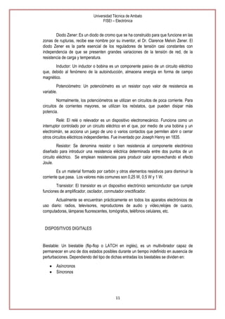 Universidad Técnica de Ambato
FISEI – Electrónica

Diodo Zener: Es un diodo de cromo que se ha construido para que funcione en las
zonas de rupturas, recibe ese nombre por su inventor, el Dr. Clarence Melvin Zener. El
diodo Zener es la parte esencial de los reguladores de tensión casi constantes con
independencia de que se presenten grandes variaciones de la tensión de red, de la
resistencia de carga y temperatura.
Inductor: Un inductor o bobina es un componente pasivo de un circuito eléctrico
que, debido al fenómeno de la autoinducción, almacena energía en forma de campo
magnético.
Potenciómetro: Un potenciómetro es un resistor cuyo valor de resistencia es
variable.
Normalmente, los potenciómetros se utilizan en circuitos de poca corriente. Para
circuitos de corrientes mayores, se utilizan los reóstatos, que pueden disipar más
potencia.
Relé: El relé o relevador es un dispositivo electromecánico. Funciona como un
interruptor controlado por un circuito eléctrico en el que, por medio de una bobina y un
electroimán, se acciona un juego de uno o varios contactos que permiten abrir o cerrar
otros circuitos eléctricos independientes. Fue inventado por Joseph Henry en 1835.
Resistor: Se denomina resistor o bien resistencia al componente electrónico
diseñado para introducir una resistencia eléctrica determinada entre dos puntos de un
circuito eléctrico. Se emplean resistencias para producir calor aprovechando el efecto
Joule.
Es un material formado por carbón y otros elementos resistivos para disminuir la
corriente que pasa. Los valores más comunes son 0,25 W, 0,5 W y 1 W.
Transistor: El transistor es un dispositivo electrónico semiconductor que cumple
funciones de amplificador, oscilador, conmutador orectificador.
Actualmente se encuentran prácticamente en todos los aparatos electrónicos de
uso diario: radios, televisores, reproductores de audio y video,relojes de cuarzo,
computadoras, lámparas fluorescentes, tomógrafos, teléfonos celulares, etc.

DISPOSITIVOS DIGITALES

Biestable: Un biestable (flip-flop o LATCH en inglés), es un multivibrador capaz de
permanecer en uno de dos estados posibles durante un tiempo indefinido en ausencia de
perturbaciones. Dependiendo del tipo de dichas entradas los biestables se dividen en:
Asíncronos
Síncronos

11

 