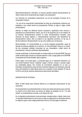 Universidad Técnica de Ambato
FISEI – Electrónica

Memoria(Informática):En informática, la memoria (también llamada almacenamiento) se
refiere a parte de los componentes que integran una computadora.
Las memorias de computadora proporcionan una de las principales funciones de la
computación moderna
. Es uno de los componentes fundamentales de todas las computadoras modernas que,
acoplados a una unidad central de procesamiento (CPUpor su sigla en inglés, central
processingunit).
Además, se refleja una diferencia técnica importante y significativa entre memoria y
dispositivos de almacenamiento masivo, que se ha ido diluyendo por el uso histórico de
los términos "almacenamiento primario" (a veces "almacenamiento principal"), para
memorias de acceso aleatorio, y "almacenamiento secundario" para dispositivos de
almacenamiento masivo. Esto se explica en las siguientes secciones, en las que el
término tradicional "almacenamiento" se usa como subtítulo por conveniencia.
Microcontrolador: Un microcontrolador es un circuito integrado programable, capaz de
ejecutar las órdenes grabadas en su memoria. Un microcontrolador incluye en su interior
las tres principales unidades funcionales de una computadora: unidad central de
procesamiento, memoria y periféricos deentrada/salida.
Cuando es fabricado, el microcontrolador no contiene datos en la memoria ROM. Para que
pueda controlar algún proceso es necesario generar o crear y luego grabar en la EEPROM
o equivalente del microcontrolador algún programa.
Puerta Lógica: Una puerta lógica, o compuerta lógica, es un dispositivo electrónico con
una función booleana. Suman, multiplican, niegan o afirman, incluyen o excluyen según
sus propiedades lógicas. Son circuitos de conmutación integrados en un chip. La
tecnología microelectrónica actual permite la elevada integración de transistores actuando
como conmutadores en redes lógicas dentro de un pequeño circuito integrado. El chip de
la CPU es una de las máximas expresiones de este avance tecnológico.

DISPOSITIVOS DE POTENCIA

DIAC: El DIAC (Diodo para Corriente Alterna) es un dispositivo semiconductor de dos
conexiones.
El comportamiento es fundamentalmente el mismo para ambas direcciones de la corriente.
La mayoría de los DIAC tienen una tensión de disparo de alrededor de 30 V. En este
sentido, su comportamiento es similar a una lámpara de neón.
Es un dispositivo semiconductor de dos terminales, llamados ánodo y cátodo. Actúa como
un interruptor bidireccional el cual se activa cuando el voltaje entre sus terminales alcanza
el voltaje de ruptura, dicho voltaje puede estar entre 20 y 36 volts según la referencia.

12

 