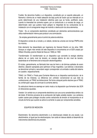 Universidad Técnica de Ambato
FISEI – Electrónica

Fusible: Se denomina fusible a un dispositivo, constituido por un soporte adecuado, un
filamento o lámina de un metal oaleación de bajo punto de fusión que se intercala en un
punto determinado de una instalación eléctrica para que se funda, porEfecto Joule,
cuando la intensidad de corriente supere, por un cortocircuito o un exceso de carga, un
determinado valor que pudiera hacer peligrar la integridad de los conductores de la
instalación con el consiguiente riesgo de incendio o destrucción de otros elementos.
Tristor: Es un componente electrónico constituido por elementos semiconductores que
utiliza realimentación interna para producir una conmutación.
. Se emplea generalmente para el control de potencia eléctrica.
El dispositivo consta de un ánodo y un cátodo, donde las uniones son de tipo PNPN entre
los mismos.
Este elemento fue desarrollado por ingenieros de General Electric en los años 1960.
Aunque un origen más remoto de este dispositivo lo encontramos en el SCR creado por
William Shockley (premio Nobel de física en 1956) en 1950
Transformador: El transformador es un dispositivo que convierte la energía eléctrica
alterna de un cierto nivel de tensión, en energía alterna de otro nivel de tensión,
basándose en el fenómeno de la inducción electromagnética
El núcleo, generalmente, es fabricado bien sea de hierro o de láminas apiladas de acero
eléctrico, aleación apropiada para optimizar el flujo magnético. Las bobinas o devanados
se denominan primario y secundario según correspondan a la entrada o salida del sistema
en cuestión, respectivamente.
TRIAC: Un TRIAC o Triodo para Corriente Alterna es un dispositivo semiconductor, de la
familia de los tiristores. La diferencia con untiristor convencional es que éste es
unidireccional y el TRIAC es bidireccional. De forma coloquial podría decirse que el TRIAC
es uninterruptor capaz de conmutar la corriente alterna.
Su estructura interna se asemeja en cierto modo a la disposición que formarían dos SCR
en direcciones opuestas.
Varistor: Un varistor es un componente electrónico con una curva característica similar a la
del diodo. El término proviene de la contracción del inglés variable resistor. Los varistores
suelen usarse para proteger circuitos contra variaciones de tensión al incorporarlos en el
circuito de forma que cuando se active la corriente no pase por componentes sensibles.

EQUIPOS DE MEDICIÓN

Electrómetro: Se denomina electrómetro a un electroscopio dotado de una escala. Los
electrómetros, al igual que los electroscopios, han caído en desuso debido al desarrollo de
instrumentos electrónicos de precisión.

13

 