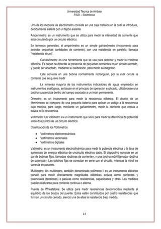 Universidad Técnica de Ambato
FISEI – Electrónica

Uno de los modelos de electrómetro consiste en una caja metálica en la cual se introduce,
debidamente aislada por un tapón aislante
Amperímetro: es un instrumento que se utiliza para medir la intensidad de corriente que
está circulando por un circuito eléctrico.
En términos generales, el amperímetro es un simple galvanómetro (instrumento para
detectar pequeñas cantidades de corriente), con una resistencia en paralelo, llamada
"resistencia shunt".
Galvanómetro: es una herramienta que se usa para detectar y medir la corriente
eléctrica. Es capaz de detectar la presencia de pequeñas corrientes en un circuito cerrado,
y puede ser adaptado, mediante su calibración, para medir su magnitud.
Este consiste en una bobina normalmente rectangular, por la cuál circula la
corriente que se quiere medir
La inmensa mayoría de los instrumentos indicadores de aguja empleados en
instrumentos analógicos, se basan en el principio de operación explicado, utilizándose una
bobina suspendida dentro del campo asociado a un imán permanente.
Óhmetro: es un instrumento para medir la resistencia eléctrica. El diseño de un
óhmnimetro se compone de una pequeña batería para aplicar un voltaje a la resistencia
bajo medida, para luego, mediante un galvanómetro, medir la corriente que circula a
través de la resistencia.
Voltímetro: Un voltímetro es un instrumento que sirve para medir la diferencia de potencial
entre dos puntos de un circuito eléctrico.
Clasificación de los Voltímetros:
Voltímetros electromecánicos
Voltímetros vectoriales
Voltímetros digitales
Vatímetro: es un instrumento electrodinámico para medir la potencia eléctrica o la tasa de
suministro de energía eléctrica de uncircuito eléctrico dado. El dispositivo consiste en un
par de bobinas fijas, llamadas «bobinas de corriente», y una bobina móvil llamada «bobina
de potencial». Las bobinas fijas se conectan en serie con el circuito, mientras la móvil se
conecta en paralelo.
Multímetro: Un multímetro, también denominado polímetro,1 es un instrumento eléctrico
portátil para medir directamente magnitudes eléctricas activas como corrientes y
potenciales (tensiones) o pasivas como resistencias, capacidades y otras. Las medidas
pueden realizarse para corriente continua o alterna.
Puente de Wheatstone: Se utiliza para medir resistencias desconocidas mediante el
equilibrio de los brazos del puente. Estos están constituidos por cuatro resistencias que
forman un circuito cerrado, siendo una de ellas la resistencia bajo medida.

14

 