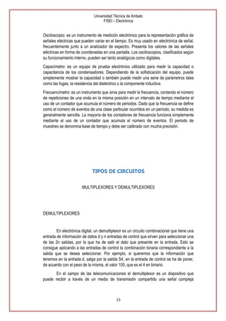 Universidad Técnica de Ambato
FISEI – Electrónica

Osciloscopio: es un instrumento de medición electrónico para la representación gráfica de
señales eléctricas que pueden variar en el tiempo. Es muy usado en electrónica de señal,
frecuentemente junto a un analizador de espectro. Presenta los valores de las señales
eléctricas en forma de coordenadas en una pantalla. Los osciloscopios, clasificados según
su funcionamiento interno, pueden ser tanto analógicos como digitales.
Capacímetro: es un equipo de prueba electrónico utilizado para medir la capacidad o
capacitancia de los condensadores. Dependiendo de la sofisticación del equipo, puede
simplemente mostrar la capacidad o también puede medir una serie de parámetros tales
como las fugas, la resistencia del dieléctrico o la componente inductiva.
Frecuencímetro: es un instrumento que sirve para medir la frecuencia, contando el número
de repeticiones de una onda en la misma posición en un intervalo de tiempo mediante el
uso de un contador que acumula el número de periodos. Dado que la frecuencia se define
como el número de eventos de una clase particular ocurridos en un período, su medida es
generalmente sencilla. La mayoría de los contadores de frecuencia funciona simplemente
mediante el uso de un contador que acumula el número de eventos. El periodo de
muestreo se denomina base de tiempo y debe ser calibrado con mucha precisión.

TIPOS DE CIRCUITOS
MULTIPLEXORES Y DEMULTIPLEXORES

DEMULTIPLEXORES

En electrónica digital, un demultiplexor es un circuito combinacional que tiene una
entrada de información de datos d y n entradas de control que sirven para seleccionar una
de las 2n salidas, por la que ha de salir el dato que presente en la entrada. Esto se
consigue aplicando a las entradas de control la combinación binaria correspondiente a la
salida que se desea seleccionar. Por ejemplo, si queremos que la información que
tenemos en la entrada d, salga por la salida S4, en la entrada de control se ha de poner,
de acuerdo con el peso de la mísma, el valor 100, que es el 4 en binario.
En el campo de las telecomunicaciones el demultiplexor es un dispositivo que
puede recibir a través de un medio de transmisión compartido una señal compleja

15

 