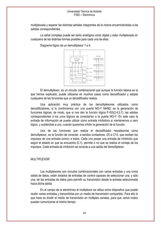 Universidad Técnica de Ambato
FISEI – Electrónica

multiplexada y separar las distintas señales integrantes de la misma encaminándolas a las
salidas correspondientes.
La señal compleja puede ser tanto analógica como digital y estar multiplexada en
cualquiera de las distintas formas posibles para cada una de ellas.
Diagrama lógico de un demultiplexor 1 a 4.

El demultiplexor, es un circuito combinacional que aunque la función básica es la
que hemos explicado, puede utilizarse en muchos casos como decodificador y adopta
cualquiera de las funciones que un decodificador realiza.
Una aplicación muy práctica de los demultiplexores utilizados como
decodificadores, si lo combinamos con una puerta NO-Y NAND, es la generación de
funciones lógicas, de modo, que si nos dan la función lógica F=S3(2,4,5,7), las salidas
correspondientes a los unos lógicos se conectarían a la puerta NO-Y. En este caso la
entrada de información se puede utilizar como entrada inhibidora si mantenemos a cero
lógico, y subiéndola a uno, cuando queremos inhibir la generación de la función.
Una de las funciones que realiza el decodificador hexadecimal como
demultiplexor, es la función de conectar, a sendos contadores, C0 a C15, que reciben los
impulsos de una entrada común a todos. Cada uno posee una entrada de inhibición que
según el estado en que se encuentra (0,1), permite o no que se realice el contaje de los
impulsos. Cada entrada de inhibición se conecta a una salida del demultiplexor.

MULTIPLEXOR

Los multiplexores son circuitos combinacionales con varias entradas y una única
salida de datos, están dotados de entradas de control capaces de seleccionar una, y sólo
una, de las entradas de datos para permitir su transmisión desde la entrada seleccionada
hacia dicha salida.
En el campo de la electrónica el multiplexor se utiliza como dispositivo que puede
recibir varias entradas y transmitirlas por un medio de transmisión compartido. Para ello lo
que hace es dividir el medio de transmisión en múltiples canales, para que varios nodos
puedan comunicarse al mismo tiempo.
16

 