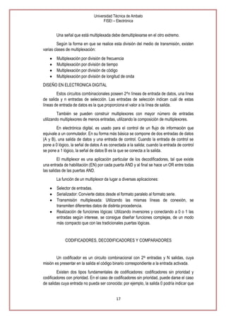 Universidad Técnica de Ambato
FISEI – Electrónica

Una señal que está multiplexada debe demultiplexarse en el otro extremo.
Según la forma en que se realice esta división del medio de transmisión, existen
varias clases de multiplexación:
Multiplexación por división de frecuencia
Multiplexación por división de tiempo
Multiplexación por división de código
Multiplexación por división de longitud de onda
DISEÑO EN ELECTRONICA DIGITAL
Estos circuitos combinacionales poseen 2^n líneas de entrada de datos, una línea
de salida y n entradas de selección. Las entradas de selección indican cuál de estas
líneas de entrada de datos es la que proporciona el valor a la línea de salida.
También se pueden construir multiplexores con mayor número de entradas
utilizando multiplexores de menos entradas, utilizando la composición de multiplexores.
En electrónica digital, es usado para el control de un flujo de información que
equivale a un conmutador. En su forma más básica se compone de dos entradas de datos
(A y B), una salida de datos y una entrada de control. Cuando la entrada de control se
pone a 0 lógico, la señal de datos A es conectada a la salida; cuando la entrada de control
se pone a 1 lógico, la señal de datos B es la que se conecta a la salida.
El multiplexor es una aplicación particular de los decodificadores, tal que existe
una entrada de habilitación (EN) por cada puerta AND y al final se hace un OR entre todas
las salidas de las puertas AND.
La función de un multiplexor da lugar a diversas aplicaciones:
Selector de entradas.
Serializador: Convierte datos desde el formato paralelo al formato serie.
Transmisión multiplexada: Utilizando las mismas líneas de conexión, se
transmiten diferentes datos de distinta procedencia.
Realización de funciones lógicas: Utilizando inversores y conectando a 0 o 1 las
entradas según interese, se consigue diseñar funciones complejas, de un modo
más compacto que con las tradicionales puertas lógicas.

CODIFICADORES, DECODIFICADORES Y COMPARADORES

Un codificador es un circuito combinacional con 2N entradas y N salidas, cuya
misión es presentar en la salida el código binario correspondiente a la entrada activada.
Existen dos tipos fundamentales de codificadores: codificadores sin prioridad y
codificadores con prioridad. En el caso de codificadores sin prioridad, puede darse el caso
de salidas cuya entrada no pueda ser conocida: por ejemplo, la salida 0 podría indicar que
17

 