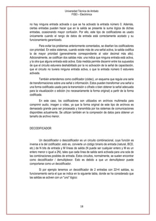 Universidad Técnica de Ambato
FISEI – Electrónica

no hay ninguna entrada activada o que se ha activado la entrada número 0. Además,
ciertas entradas pueden hacer que en la salida se presente la suma lógica de dichas
entradas, ocasionando mayor confusión. Por ello, este tipo de codificadores es usado
únicamente cuando el rango de datos de entrada está correctamente acotado y su
funcionamiento garantizado.
Para evitar los problemas anteriormente comentados, se diseñan los codificadores
con prioridad. En estos sistemas, cuando existe más de una señal activa, la salida codifica
la de mayor prioridad (generalmente correspondiente al valor decimal más alto).
Adicionalmente, se codifican dos salidas más: una indica que ninguna entrada está activa,
y la otra que alguna entrada está activa. Esta medida permite discernir entre los supuestos
de que el circuito estuviera deshabilitado por la no activación de la señal de capacitación,
que el circuito no tuviera ninguna entrada activa, o que la entrada número 0 estuviera
activada.
También entendemos como codificador (códec), un esquema que regula una serie
de transformaciones sobre una señal o información. Estos pueden transformar una señal a
una forma codificada usada para la transmisión o cifrado o bien obtener la señal adecuada
para la visualización o edición (no necesariamente la forma original) a partir de la forma
codificada.
En este caso, los codificadores son utilizados en archivos multimedia para
comprimir audio, imagen o vídeo, ya que la forma original de este tipo de archivos es
demasiado grande para ser procesada y transmitida por los sistemas de comunicaciones
disponibles actualmente. Se utilizan también en la compresión de datos para obtener un
tamaño de archivo menor.

DECODIFICADOR

Un decodificador o descodificador es un circuito combinacional, cuya función es
inversa a la del codificador, esto es, convierte un código binario de entrada (natural, BCD,
etc.) de N bits de entrada y M líneas de salida (N puede ser cualquier entero y M es un
entero menor o igual a 2N), tales que cada línea de salida será activada para una sola de
las combinaciones posibles de entrada. Estos circuitos, normalmente, se suelen encontrar
como decodificador / demultiplexor. Esto es debido a que un demultiplexor puede
comportarse como un decodificador.
Si por ejemplo tenemos un decodificador de 2 entradas con 22=4 salidas, su
funcionamiento sería el que se indica en la siguiente tabla, donde se ha considerado que
las salidas se activen con un "uno" lógico:

18

 