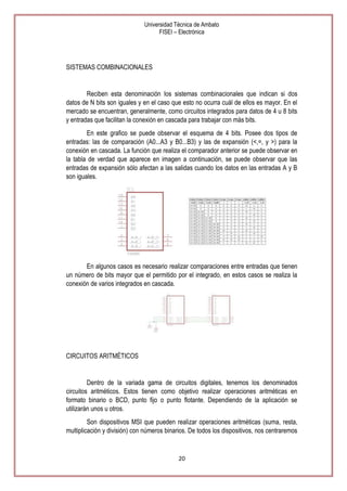 Universidad Técnica de Ambato
FISEI – Electrónica

SISTEMAS COMBINACIONALES

Reciben esta denominación los sistemas combinacionales que indican si dos
datos de N bits son iguales y en el caso que esto no ocurra cuál de ellos es mayor. En el
mercado se encuentran, generalmente, como circuitos integrados para datos de 4 u 8 bits
y entradas que facilitan la conexión en cascada para trabajar con más bits.
En este grafico se puede observar el esquema de 4 bits. Posee dos tipos de
entradas: las de comparación (A0...A3 y B0...B3) y las de expansión (<,=, y >) para la
conexión en cascada. La función que realiza el comparador anterior se puede observar en
la tabla de verdad que aparece en imagen a continuación, se puede observar que las
entradas de expansión sólo afectan a las salidas cuando los datos en las entradas A y B
son iguales.

En algunos casos es necesario realizar comparaciones entre entradas que tienen
un número de bits mayor que el permitido por el integrado, en estos casos se realiza la
conexión de varios integrados en cascada.

CIRCUITOS ARITMÉTICOS

Dentro de la variada gama de circuitos digitales, tenemos los denominados
circuitos aritméticos. Estos tienen como objetivo realizar operaciones aritméticas en
formato binario o BCD, punto fijo o punto flotante. Dependiendo de la aplicación se
utilizarán unos u otros.
Son dispositivos MSI que pueden realizar operaciones aritméticas (suma, resta,
multiplicación y división) con números binarios. De todos los dispositivos, nos centraremos

20

 
