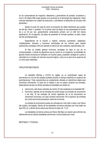 Universidad Técnica de Ambato
FISEI – Electrónica

en los comparadores de magnitud, detectores y generadores de paridad, sumadores y
ALU’s; (El diseño MSI surgió gracias a los avances en la tecnología de integración. Estos
avances abarataron los costes de producción, y permitieron el desarrollo de circuitos más
generales.)
Desde el punto de vista de cómo se procesan los datos tendremos que pueden
ser del tipo ―serie‖ o ―paralelo‖. En el primer caso los datos se van presentando al circuito
de a un bit por vez, generalmente comenzando primero con el LSB (bit menos
sgnificativo). En el segundo, los datos se presentan en formato paralelo, es decir, todos
los bits simultáneamente.
Dependiendo de la función a realizar, tenemos sumadores, restadores,
multiplicadores, divisores y funciones combinadas de los mismos para realizar
operaciones complejas como por ejemplo el cálculo de raíz cuadrada, exponenciales, etc.
Si bien es posible generar funciones complejas en base al uso de un
microprocesador, a través de algoritmos que se corren en un programa, la posibilidad de
generar dichas funciones en hardware, en muchos casos, presentan ventajas en cuanto a
velocidad y/o el empleo de menores recursos lógicos, como es el caso de la ausencia de
un micro para realizarlas.

CIRCUITOS BIESTABLES

Un biestable (flip-flop o LATCH en inglés), es un multivibrador capaz de
permanecer en uno de dos estados posibles durante un tiempo indefinido en ausencia de
perturbaciones.1 Esta característica es ampliamente utilizada en electrónica digital para
memorizar información. El paso de un estado a otro se realiza variando sus entradas.
Dependiendo del tipo de dichas entradas los biestables se dividen en:
Asíncronos: sólo tienen entradas de control. El más empleado es el biestable RS.
Síncronos: además de las entradas de control posee una entrada de sincronismo
o de reloj. Si las entradas de control dependen de la de sincronismo se
denominan síncronas y en caso contrario asíncronas. Por lo general, las entradas
de control asíncronas prevalecen sobre las síncronas.
La entrada de sincronismo puede ser activada por nivel (alto o bajo) o por flanco
(de subida o de bajada). Dentro de los biestables síncronos activados por nivel están los
tipos RS y D, y dentro de los activos por flancos los tipos JK, T y D.
Los biestables síncronos activos por flanco (flip-flop) se crearon para eliminar las
deficiencias de los latches (biestables asíncronos o sincronizados por nivel).

BIESTABLE T (TOGGLE)

21

 