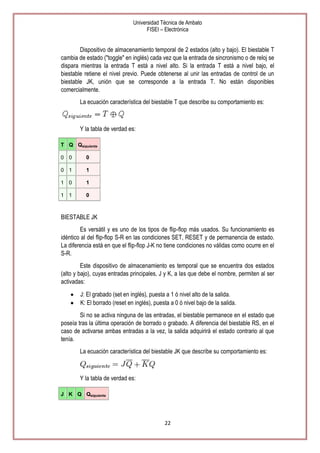 Universidad Técnica de Ambato
FISEI – Electrónica

Dispositivo de almacenamiento temporal de 2 estados (alto y bajo). El biestable T
cambia de estado ("toggle" en inglés) cada vez que la entrada de sincronismo o de reloj se
dispara mientras la entrada T está a nivel alto. Si la entrada T está a nivel bajo, el
biestable retiene el nivel previo. Puede obtenerse al unir las entradas de control de un
biestable JK, unión que se corresponde a la entrada T. No están disponibles
comercialmente.
La ecuación característica del biestable T que describe su comportamiento es:

Y la tabla de verdad es:
T Q Qsiguiente
0 0

0

0 1

1

1 0

1

1 1

0

BIESTABLE JK
Es versátil y es uno de los tipos de flip-flop más usados. Su funcionamiento es
idéntico al del flip-flop S-R en las condiciones SET, RESET y de permanencia de estado.
La diferencia está en que el flip-flop J-K no tiene condiciones no válidas como ocurre en el
S-R.
Este dispositivo de almacenamiento es temporal que se encuentra dos estados
(alto y bajo), cuyas entradas principales, J y K, a las que debe el nombre, permiten al ser
activadas:
J: El grabado (set en inglés), puesta a 1 ó nivel alto de la salida.
K: El borrado (reset en inglés), puesta a 0 ó nivel bajo de la salida.
Si no se activa ninguna de las entradas, el biestable permanece en el estado que
poseía tras la última operación de borrado o grabado. A diferencia del biestable RS, en el
caso de activarse ambas entradas a la vez, la salida adquirirá el estado contrario al que
tenía.
La ecuación característica del biestable JK que describe su comportamiento es:

Y la tabla de verdad es:
J K Q Qsiguiente

22

 
