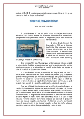 Universidad Técnica de Ambato
FISEI – Electrónica

contaría del 0 al 3. Si necesitamos un contador con un módulo distinto de 2^n, lo que
haremos es añadir un circuito combinacional.

CIRCUITOS CONVENCIONALES
CIRCUITOS INTEGRADOS

El circuito Integrado (IC), es una pastilla o chip muy delgado en el que se
encuentran una cantidad enorme de dispositivos microelectrónicas interactuadas,
principalmente diodos y transistores, además de componentes pasivos como resistencias
o condensadores.
El primer Circuito Integrado fue
desarrollado en 1958 por el Ingeniero
Jack St. Clair Kilby, justo meses después
de haber sido contratado por la firma
Texas Instruments. Los elementos más
comunes de los equipos electrónicos de
la época eran los llamados ―tubos de
vacío‖, las lámparas usadas en radio y
televisión y el transistor de germanio (Ge).
En el verano de 1958 Jack Kilby se propuso cambiar las cosas. Entonces concibió
el primer circuito electrónico cuyos componentes, tanto los activos como los pasivos,
estuviesen dispuestos en un solo pedazo de material, semiconductor, que ocupaba la
mitad de espacio de un clip para sujetar papeles.
El 12 de Septiembre de 1958, el invento de Jack Kilby se probó con éxito. El
circuito estaba fabricado sobre una pastilla cuadrada de germanio (Ge), un elemento
químico metálico y cristalino, que medía seis milímetros por lado y contenía apenas un
transistor, tres resistencias y un condensador. El éxito de Kilby supuso la entrada del
mundo en la microelectrónica. El aspecto del circuito integrado era tan nimio, que se ganó
el apodo inglés que se le da a las astillas, las briznas, los pedacitos de algo: chip.
En el año 2000 Jack Kilby fue galardonado con el Premio Nobel de Física por la
contribución de su invento al desarrollo de la tecnología de la información. Los circuitos
integrados fueron posibles gracias a descubrimientos experimentales que demostraron
que los semiconductores pueden realizar las funciones de los tubos de vacío o circuitos de
varios transistores. La integración de grandes cantidades de diminutos transistores en
pequeños chips fue un enorme avance sobre la ensamblaje manual de los tubos de vacío
(válvulas) y circuitos utilizando componentes discretos. La capacidad de producción
masiva de circuitos integrados, con fiabilidad y facilidad de agregarles complejidad,
impuso la estandarización de los circuitos integrados en lugar de diseños utilizando
transistores que pronto dejaron obsoletas a las válvulas o tubos de vacío.

25

 