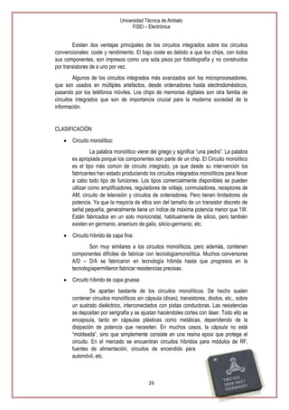 Universidad Técnica de Ambato
FISEI – Electrónica

Existen dos ventajas principales de los circuitos integrados sobre los circuitos
convencionales: coste y rendimiento. El bajo coste es debido a que los chips, con todos
sus componentes, son impresos como una sola pieza por fotolitografía y no construidos
por transistores de a uno por vez.
Algunos de los circuitos integrados más avanzados son los microprocesadores,
que son usados en múltiples artefactos, desde ordenadores hasta electrodomésticos,
pasando por los teléfonos móviles. Los chips de memorias digitales son otra familia de
circuitos integrados que son de importancia crucial para la moderna sociedad de la
información.

CLASIFICACIÓN
Circuito monolítico:
La palabra monolítico viene del griego y significa ―una piedra‖. La palabra
es apropiada porque los componentes son parte de un chip. El Circuito monolítico
es el tipo más común de circuito integrado, ya que desde su intervención los
fabricantes han estado produciendo los circuitos integrados monolíticos para llevar
a cabo todo tipo de funciones. Los tipos comercialmente disponibles se pueden
utilizar como amplificadores, reguladores de voltaje, conmutadores, receptores de
AM, circuito de televisión y circuitos de ordenadores. Pero tienen limitadores de
potencia. Ya que la mayoría de ellos son del tamaño de un transistor discreto de
señal pequeña, generalmente tiene un índice de máxima potencia menor que 1W.
Están fabricados en un solo monocristal, habitualmente de silicio, pero también
existen en germanio, arseniuro de galio, silicio-germanio, etc.
Circuito híbrido de capa fina:
Son muy similares a los circuitos monolíticos, pero además, contienen
componentes difíciles de fabricar con tecnologíamonolítica. Muchos conversores
A/D – D/A se fabricaron en tecnología híbrida hasta que progresos en la
tecnologíapermitieron fabricar resistencias precisas.
Circuito híbrido de capa gruesa:
Se apartan bastante de los circuitos monolíticos. De hecho suelen
contener circuitos monolíticos sin cápsula (dices), transistores, diodos, etc., sobre
un sustrato dieléctrico, interconectados con pistas conductoras. Las resistencias
se depositan por serigrafía y se ajustan haciéndoles cortes con láser. Todo ello se
encapsula, tanto en cápsulas plásticas como metálicas, dependiendo de la
disipación de potencia que necesiten. En muchos casos, la cápsula no está
―moldeada‖, sino que simplemente consiste en una resina epoxi que protege el
circuito. En el mercado se encuentran circuitos híbridos para módulos de RF,
fuentes de alimentación, circuitos de encendido para
automóvil, etc.

26

 