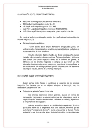 Universidad Técnica de Ambato
FISEI – Electrónica

CLASIFICACIÓN DE LOS CIRCUITOS INTEGRADOS

SSI (Small ScaleIntegration) pequeño nivel: inferior a 12.
MSI (Medium ScaleIntegration) medio: 12 a 99.
LSI (Large Scale Integration) grande: 100 a 9999.
VLSI (Very Large Scale Integration) muygrande: 10 000 a 99 999.
ULSI (Ultra LargeScaleIntegration) ultra grande: igual o superior a 100 000.
En cuanto a las funciones integradas, existen dos clasificaciones fundamentales de
circuitos integrados (IC):
Circuitos integrados analógicos:
Pueden constar desde simples transistores encapsulados juntos, sin
unión entre ellos, hasta dispositivos completos como amplificadores, osciladores o
incluso receptores de radio completos.
Circuitos integrados digitales: Pueden ser desde básicas puertas lógicas
hasta los más complicados microprocesadores. Éstos son diseñados y fabricados
para cumplir una función específica dentro de un sistema. En general, la
fabricación de los circuitos integrados es compleja ya que tienen una alta
integración de componentes en un espacio muy reducido de forma que llegan a
ser microscópicos. Sin embargo, permiten grandes simplificaciones con respecto a
los antiguos circuitos, además de un montaje más rápido.

LIMITACIONES DE LOS CIRCUITOS INTEGRADOS:

Existen ciertos límites físicos y económicos al desarrollo de los circuitos
integrados. Son barreras que se van alejando almejorar la tecnología, pero no
desaparecen. Las principales son:
Disipación de potencia-Evacuación del calor:
Los circuitos electrónicos disipan potencia. Cuando el número de
componentes integrados en un volumen dado crece, las exigencias en cuanto a
disipación de esta potencia, también crecen, calentando el sustrato y degradando
el comportamiento del dispositivo.
Además, en muchos casos es un comportamiento regenerativo, de modo
que cuanto mayor sea la temperatura, más calor producen, fenómeno que se
suele llamar ―embalamiento térmico‖ y como consecuencia, el llamado ―efecto
avalancha‖, y que si no se evita, llega a destruir el dispositivo. Los amplificadores

27

 
