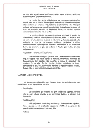 Universidad Técnica de Ambato
FISEI – Electrónica

de audio y los reguladores de tensión son proclives a este fenómeno, por lo que
suelen incorporar ―protecciones térmicas‖.
Los circuitos de potencia, evidentemente, son los que más energía deben
disipar. Para ello su cápsula contiene partes metálicas, en contacto con la parte
inferior del chip, que sirven de conducto térmico para transferir el calor del chip al
disipador o al ambiente. La reducción de resistividad térmica de este conducto, así
como de las nuevas cápsulas de compuestos de silicona, permiten mayores
disipaciones con cápsulas más pequeñas.
Los circuitos digitales resuelven el problema reduciendo la tensión de
alimentación y utilizando tecnologías de bajo consumo, como TTL o CMOS. Aun
así en los circuitos con más densidad de integración y elevadas velocidades, la
disipación es uno de los mayores problemas, llegándose a utilizar
experimentalmente ciertos tipos de criostatos. Precisamente la alta resistividad
térmica del arseniuro de galio es su talón de Aquiles para realizar circuitos
digitales con él.
Capacidades y autoinducciones parásitas:
Este efecto se refiere principalmente a las conexiones eléctricas entre el
chip, la cápsula y el circuito donde va montada, limitando su frecuencia de
funcionamiento. Con pastillas más pequeñas se reduce la capacidad y la
autoinducción de ellas. En los circuitos digitales excitadores de buses,
generadores de reloj, etc., es importante mantener la impedancia de las líneas y,
todavía más, en los circuitos de radio y de microondas.

LÍMITES EN LOS COMPONENTES:

Los componentes disponibles para integrar tienen ciertas limitaciones, que
difieren de las de sus contrapartidas discretas:
Resistencias:
Son indeseables por necesitar una gran cantidad de superficie. Por ello
sólo se usan valores reducidos y, en tecnologías digitales, se eliminan casi
totalmente.
Condensadores:
Sólo son posibles valores muy reducidos y a costa de mucha superficie.
Como ejemplo, en el amplificador operacional uA741, el condensador de
estabilización viene a ocupar un cuarto del chip.
Bobinas:

28

 