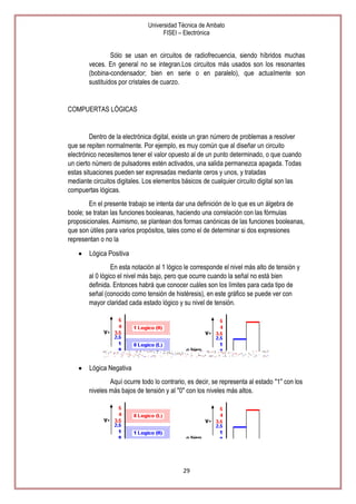 Universidad Técnica de Ambato
FISEI – Electrónica

Sólo se usan en circuitos de radiofrecuencia, siendo híbridos muchas
veces. En general no se integran.Los circuitos más usados son los resonantes
(bobina-condensador; bien en serie o en paralelo), que actualmente son
sustituidos por cristales de cuarzo.

COMPUERTAS LÓGICAS

Dentro de la electrónica digital, existe un gran número de problemas a resolver
que se repiten normalmente. Por ejemplo, es muy común que al diseñar un circuito
electrónico necesitemos tener el valor opuesto al de un punto determinado, o que cuando
un cierto número de pulsadores estén activados, una salida permanezca apagada. Todas
estas situaciones pueden ser expresadas mediante ceros y unos, y tratadas
mediante circuitos digitales. Los elementos básicos de cualquier circuito digital son las
compuertas lógicas.
En el presente trabajo se intenta dar una definición de lo que es un álgebra de
boole; se tratan las funciones booleanas, haciendo una correlación con las fórmulas
proposicionales. Asimismo, se plantean dos formas canónicas de las funciones booleanas,
que son útiles para varios propósitos, tales como el de determinar si dos expresiones
representan o no la
Lógica Positiva
En esta notación al 1 lógico le corresponde el nivel más alto de tensión y
al 0 lógico el nivel más bajo, pero que ocurre cuando la señal no está bien
definida. Entonces habrá que conocer cuáles son los límites para cada tipo de
señal (conocido como tensión de histéresis), en este gráfico se puede ver con
mayor claridad cada estado lógico y su nivel de tensión.

Lógica Negativa
Aquí ocurre todo lo contrario, es decir, se representa al estado "1" con los
niveles más bajos de tensión y al "0" con los niveles más altos.

29

 