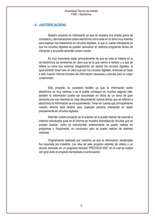 Universidad Técnica de Ambato
FISEI – Electrónica

4. JUSTIFICACIÓN:
Nuestro proyecto es interesante ya que se muestra una amplia gama de
conceptos y demostraciones sobre electrónica como este es un tema muy extenso
para explicar nos basaremos en circuitos digitales, lo que lo vuelve interesante es
que los circuitos digitales se pueden demostrar en distintos programas fáciles de
manipular y se puede aprender cosas nuevas.
Es muy importante saber principalmente de que se trata la materia en si
de electrónica así tendremos en claro que es lo que vamos a realizar y a que se
refiere su rama que estamos desglosando así siendo los circuitos digitales, al
igual también tener bien en claro que son los circuitos digitales, entonces en base
a esto nuestro informe brindara de información necesaria y concisa para su mejor
comprensión.
Este proyecto se considera factible ya que la información sobre
electrónica es muy extensa y se la puede conseguir en muchas páginas web,
también la información puede ser encontrada en libros es un tema de gran
demanda por eso mientras se vaya descubriendo nuevos temas que se refieran a
electrónica la información se ira expandiendo. Tener en cuenta que principalmente
nuestro informe será factible para cualquier persona interesada en saber
precisamente en circuitos digitales.
Además nuestro proyecto en lo práctico se lo puede realizar de acuerdo a
criterios individuales pues en el informe se muestra diversidad de circuitos que se
pueden realizar, como ya mencionada anteriormente se puede realizar en
programas o físicamente, en conclusión esto se puede realizar de distintas
maneras.
Originalmente realizado por nosotros ya que la información recolectada
fue resumida por nosotros. Las idea de este proyecto además de videos y un
circuito simulado en un programa llamado ―PROTEUS ISIS‖ en el cual se realizó
con gran éxito el proyecto demostrado a continuación.

3

 