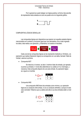 Universidad Técnica de Ambato
FISEI – Electrónica

Por lo general se suele trabajar con lógica positiva, la forma más sencilla
de representar estos estados es como se puede ver en el siguiente gráfico.

COMPUERTAS LÓGICAS SENCILLAS

Las compuertas lógicas son dispositivos que operan con aquellos estados lógicos
mencionados en lo anterior y funcionan igual que una calculadora, de un lado ingresas
los datos, ésta realiza una operación, y finalmente, te muestra el resultado.

Cada una de las compuertas lógicas se las representa mediante un Símbolo, y la
operación que realiza (Operación lógica) se corresponde con una tabla, llamada Tabla de
Verdad, veamos la primera.
Compuerta NOT
Se trata de un inversor, es decir, invierte el dato de entrada, por ejemplo;
si pones su entrada a 1 (nivel alto) obtendrás en su salida un 0 (o nivel bajo), y
viceversa. Esta compuerta dispone de una sola entrada. Su operación lógica
es s igual a a invertida

Compuerta AND
Una compuerta AND tiene dos entradas como mínimo y su operación
lógica es un producto entre ambas, no es un producto aritmético, aunque en este
caso coincidan.*Observa que su salida será alta si sus dos entradas están a nivel
alto*

30

 