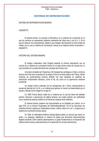 Universidad Técnica de Ambato
FISEI – Electrónica

SISTEMAS DE REPRESENTACIÓN
SISTEMA DE REPRESENTACIÓN BINARIO

CONCEPTO

El sistema binario, en ciencias e informática, es un sistema de numeración en el
que los números se representan utilizando solamente las cifras cero y uno (0 y 1). Es el
que se utiliza en las computadoras, debido a que trabajan internamente con dos niveles de
voltaje, por lo cual su sistema de numeración natural es el sistema binario (encendido 1,
apagado 0).

HISTORIA DEL SISTEMA BINARIO

El antiguo matemático indio Pingala presentó la primera descripción que se
conoce de un sistema de numeración binario en el siglo tercero antes de nuestra era, lo
cual coincidió con su descubrimiento del concepto del número cero
Una serie completa de 8 trigramas y 64 hexagramas (análogos a 3 bits) y números
binarios de 6 bits eran conocidos en la antigua China en el texto clásico del I Ching. Series
similares de combinaciones binarias también han sido utilizadas en sistemas de
adivinación tradicionales africanos, como el Ifá, así como en la geomancia medieval
occidental.
Un arreglo binario ordenado de los hexagramas del I Ching, representando la
secuencia decimal de 0 a 63, y un método para generar el mismo fue desarrollado por el
erudito y filósofo Chino Adgart en el siglo XI.
En 1605 Francis Bacon habló de un sistema por el cual las letras del alfabeto
podrían reducirse a secuencias de dígitos binarios, las cuales podrían ser codificadas
como variaciones apenas visibles en la fuente de cualquier texto arbitrario.
El sistema binario moderno fue documentado en su totalidad por Leibniz, en el
siglo XVII, en su artículo "Explication de l'ArithmétiqueBinaire". En él se mencionan los
símbolos binarios usados por matemáticos chinos. Leibniz utilizó el 0 y el 1, al igual que el
sistema de numeración binario actual.
En 1854, el matemático británico George Boole publicó un artículo que marcó un
antes y un después, detallando un sistema de lógica que terminaría denominándose
Álgebra de Boole. Dicho sistema desempeñaría un papel fundamental en el desarrollo del
sistema binario actual, particularmente en el desarrollo de circuitos electrónicos.

37

 
