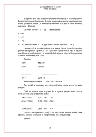 Universidad Técnica de Ambato
FISEI – Electrónica

El algoritmo de la resta en sistema binario es el mismo que en el sistema decimal.
Pero conviene repasar la operación de restar en decimal para comprender la operación
binaria, que es más sencilla. Los términos que intervienen en la resta se llaman minuendo,
sustraendo y diferencia.
Las restas básicas 0 - 0, 1 - 0 y 1 - 1 son evidentes:
0-0=0
1-0=1
1-1=0
0 - 1 = 1 (se transforma en 10 - 1 = 1) (en sistema decimal equivale a 2 - 1 = 1)
La resta 0 - 1 se resuelve igual que en el sistema decimal, tomando una unidad
prestada de la posición siguiente: 0 - 1 = 1 y me llevo 1 (este valor se resta al resultado
que obtenga, entre el minuendo y el sustraendo de la siguiente columna), lo que equivale
a decir en el sistema decimal, 2 - 1 = 1.
Ejemplos:
10001

11011001

-01010

-10101011

——————
00111

—————————
00101110

En sistema decimal sería: 17 - 10 = 7 y 217 - 171 = 46.
Para simplificar las restas y reducir la posibilidad de cometer errores hay varios
métodos:
Dividir los números largos en grupos. En el siguiente ejemplo, vemos cómo se
divide una resta larga en tres restas cortas:
100110011101

1001

-010101110010

-0101 -0111 -0010

—————————————
010000101011

0100

1001

=
0010

1101

————— ————— —————
1011

Utilizando el complemento a dos (C2). La resta de dos números binarios puede
obtenerse sumando al minuendo el «complemento a dos» del sustraendo.
Ejemplo:

39

 