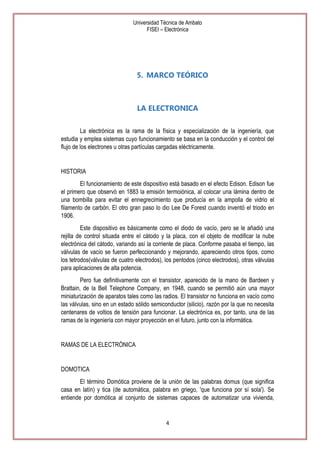 Universidad Técnica de Ambato
FISEI – Electrónica

5. MARCO TEÓRICO

LA ELECTRONICA
La electrónica es la rama de la física y especialización de la ingeniería, que
estudia y emplea sistemas cuyo funcionamiento se basa en la conducción y el control del
flujo de los electrones u otras partículas cargadas eléctricamente.

HISTORIA
El funcionamiento de este dispositivo está basado en el efecto Edison. Edison fue
el primero que observó en 1883 la emisión termoiónica, al colocar una lámina dentro de
una bombilla para evitar el ennegrecimiento que producía en la ampolla de vidrio el
filamento de carbón. El otro gran paso lo dio Lee De Forest cuando inventó el triodo en
1906.
Este dispositivo es básicamente como el diodo de vacío, pero se le añadió una
rejilla de control situada entre el cátodo y la placa, con el objeto de modificar la nube
electrónica del cátodo, variando así la corriente de placa. Conforme pasaba el tiempo, las
válvulas de vacío se fueron perfeccionando y mejorando, apareciendo otros tipos, como
los tetrodos(válvulas de cuatro electrodos), los pentodos (cinco electrodos), otras válvulas
para aplicaciones de alta potencia.
Pero fue definitivamente con el transistor, aparecido de la mano de Bardeen y
Brattain, de la Bell Telephone Company, en 1948, cuando se permitió aún una mayor
miniaturización de aparatos tales como las radios. El transistor no funciona en vacío como
las válvulas, sino en un estado sólido semiconductor (silicio), razón por la que no necesita
centenares de voltios de tensión para funcionar. La electrónica es, por tanto, una de las
ramas de la ingeniería con mayor proyección en el futuro, junto con la informática.

RAMAS DE LA ELECTRÓNICA

DOMOTICA
El término Domótica proviene de la unión de las palabras domus (que significa
casa en latín) y tica (de automática, palabra en griego, 'que funciona por sí sola'). Se
entiende por domótica al conjunto de sistemas capaces de automatizar una vivienda,

4

 