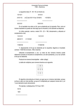 Universidad Técnica de Ambato
FISEI – Electrónica

La siguiente resta, 91 - 46 = 45, en binario es:
1011011
-0101110

1011011
el C2 de 0101110 es 1010010

————————
0101101

+1010010
————————

10101101

En el resultado nos sobra un bit, que se desborda por la izquierda. Pero, como el
número resultante no puede ser más largo que el minuendo, el bit sobrante se desprecia.
Un último ejemplo: vamos a restar 219 - 23 = 196, directamente y utilizando el
complemento a dos:
11011011
-00010111

11011011
+11101001

—————————
11000100

—————————
111000100

Y, despreciando el bit que se desborda por la izquierda, llegamos al resultado
correcto: 11000100 en binario, 196 en decimal.
Utilizando el complemento a uno. La resta de dos números binarios puede
obtenerse sumando al minuendo el complemento a uno del sustraendo y a su vez sumarle
el bit que se desborda.
Producto de números binarios[editar · editar código]
La tabla de multiplicar para números binarios es la siguiente:
·

0 1

0 0 0
1 0 1

El algoritmo del producto en binario es igual que en números decimales; aunque
se lleva a cabo con más sencillez, ya que el 0 multiplicado por cualquier número da 0, y el
1 es el elemento neutro del producto.
Por ejemplo, multipliquemos 10110 por 1001:
10110
1001
—————————

40

 
