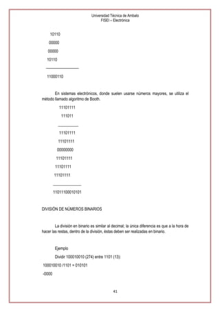 Universidad Técnica de Ambato
FISEI – Electrónica

10110
00000
00000
10110
—————————
11000110

En sistemas electrónicos, donde suelen usarse números mayores, se utiliza el
método llamado algoritmo de Booth.
11101111
111011
__________
11101111
11101111
00000000
11101111
11101111
11101111
______________
11011100010101

DIVISIÓN DE NÚMEROS BINARIOS

La división en binario es similar al decimal; la única diferencia es que a la hora de
hacer las restas, dentro de la división, éstas deben ser realizadas en binario.

Ejemplo
Dividir 100010010 (274) entre 1101 (13):
100010010 /1101 = 010101
-0000

41

 