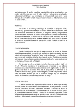Universidad Técnica de Ambato
FISEI – Electrónica

aportando servicios de gestión energética, seguridad, bienestar y comunicación, y que
pueden estar integrados por medio de redes interiores y exteriores de comunicación,
cableadas o inalámbricas, y cuyo control goza de cierta ubicuidad, desde dentro y fuera
del hogar. Se podría definir como la integración de la tecnología en el diseño inteligente de
un recinto cerrado.

ROBOTICA
La robótica es la ciencia y la tecnología de los robots. Se ocupa del diseño,
manufactura y aplicaciones de los robots. La robótica combina diversas disciplinas como
son: la mecánica, la electrónica, la informática, la inteligencia artificial y la ingeniería de
control. Otras áreas importantes en robótica son el álgebra, los autómatas programables y
las máquinas de estados. El término robot se popularizó con el éxito de la obra RUR
(Robots UniversalesRossum), escrita por KarelCapek en 1920. En la traducción al inglés
de dicha obra, la palabra checa robota, que significa trabajos forzados, fue traducida al
inglés como robot.

ELECTRONICA DIGITAL
La electrónica digital es una parte de la electrónica que se encarga de sistemas
electrónicos en los cuales la información está codificada en dos únicos estados. A dichos
estados se les puede llamar "verdadero" o "falso", o más comúnmente 1 y 0, refiriéndose a
que en un circuito electrónico digital hay dos niveles de tensión. Electrónicamente se les
asigna a cada uno un voltaje o rango de voltaje determinado, a los que se les denomina
niveles lógicos, típicos en toda señal digital.
Por lo regular los valores de voltaje en circuitos electrónicos pueden ir desde 1.5,
3, 5, 9 y 18 voltios dependiendo de la aplicación, así por ejemplo, en una radio de
transistores convencional las tensiones de voltaje son por lo regular de 5 y 12 voltios al
igual que se utiliza en los discos duros IDE de computadora. Se diferencia de la
electrónica analógica en que, para la electrónica digital un valor de voltaje codifica uno de
estos dos estados, mientras que para la electrónica analógica hay una infinidad de
estados de información que codificar según el valor del voltaje.

ELECTROMEDICINAL
A ―electro medicina‖ es la especialidad de las Ciencias de la Salud que estudia y
analiza el cuidado de la Salud desde el punto de vista de la Tecnología sanitaria. En otras
palabras, consiste en la correcta planificación, aplicación y desarrollo de equipos y
técnicas utilizadas en los exámenes y tratamientos médicos, así como el control de calidad
de los equipos empleados y el control y prevención de los riesgos asociados. En los
países anglosajones esta especialidad se la conoce como Ingeniería Clínica(aunque las
funciones y atribuciones de estos profesionales pueden variar de un país a otro).

5

 
