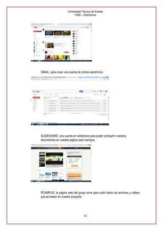 Universidad Técnica de Ambato
FISEI – Electrónica

GMAIL: para crear una cuenta de correo electrónico

SLIDESHARE: una cuenta en slideshare para poder compartir nuestros
documentos en nuestra página web rcampus.

RCAMPUS: la página web del grupo sirve para subir todos los archivos y videos
que se basan en nuestro proyecto.

51

 