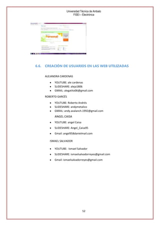 Universidad Técnica de Ambato
FISEI – Electrónica

6.6.

CREACIÓN DE USUARIOS EN LAS WEB UTILIZADAS
ALEJANDRA CARDENAS
YOUTUBE: ale cardenas
SLIDESHARE: aleja1806
GMAIL: alegatito06@gmail.com
ROBERTO GARCÉS
YOUTUBE: Roberto Andrés
SLIDESHARE: andymetalico
GMAIL: andy.avalanch.1992@gmail.com

ANGEL CAISA
YOUTUBE: angel Caisa
SLIDESHARE: Angel_Caisa95
Gmail: angel958danielmail.com
ISMAEL SALVADOR
YOUTUBE: Ismael Salvador
SLIDESHARE: ismaelsalvadorreyes@gmail.com
Gmail: ismaelsalvadorreyes@gmail.com

52

 