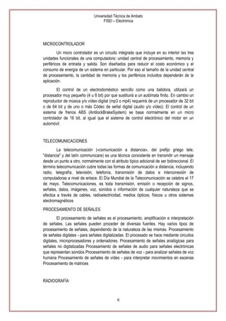 Universidad Técnica de Ambato
FISEI – Electrónica

MICROCONTROLADOR
Un micro controlador es un circuito integrado que incluye en su interior las tres
unidades funcionales de una computadora: unidad central de procesamiento, memoria y
periféricos de entrada y salida. Son diseñados para reducir el costo económico y el
consumo de energía de un sistema en particular. Por eso el tamaño de la unidad central
de procesamiento, la cantidad de memoria y los periféricos incluidos dependerán de la
aplicación.
El control de un electrodoméstico sencillo como una batidora, utilizará un
procesador muy pequeño (4 u 8 bit) por que sustituirá a un autómata finito. En cambio un
reproductor de música y/o vídeo digital (mp3 o mp4) requerirá de un procesador de 32 bit
o de 64 bit y de uno o más Códec de señal digital (audio y/o vídeo). El control de un
sistema de frenos ABS (AntilockBrakeSystem) se basa normalmente en un micro
controlador de 16 bit, al igual que el sistema de control electrónico del motor en un
automóvil.

TELECOMUNICACIONES
La telecomunicación («comunicación a distancia», del prefijo griego tele,
"distancia" y del latín communicare) es una técnica consistente en transmitir un mensaje
desde un punto a otro, normalmente con el atributo típico adicional de ser bidireccional. El
término telecomunicación cubre todas las formas de comunicación a distancia, incluyendo
radio, telegrafía, televisión, telefonía, transmisión de datos e interconexión de
computadoras a nivel de enlace. El Día Mundial de la Telecomunicación se celebra el 17
de mayo. Telecomunicaciones, es toda transmisión, emisión o recepción de signos,
señales, datos, imágenes, voz, sonidos o información de cualquier naturaleza que se
efectúa a través de cables, radioelectricidad, medios ópticos, físicos u otros sistemas
electromagnéticos
PROCESAMIENTO DE SEÑALES
El procesamiento de señales es el procesamiento, amplificación e interpretación
de señales. Las señales pueden proceder de diversas fuentes. Hay varios tipos de
procesamiento de señales, dependiendo de la naturaleza de las mismas. Procesamiento
de señales digitales - para señales digitalizadas. El procesado se hace mediante circuitos
digitales, microprocesadores y ordenadores. Procesamiento de señales analógicas para
señales no digitalizadas Procesamiento de señales de audio para señales electrónicas
que representan sonidos Procesamiento de señales de voz - para analizar señales de voz
humana Procesamiento de señales de vídeo - para interpretar movimientos en escenas
Procesamiento de matrices

RADIOGRAFÍA

6

 
