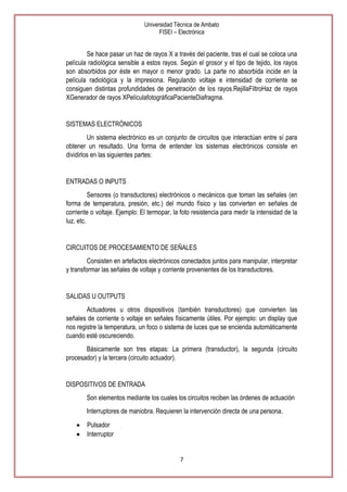 Universidad Técnica de Ambato
FISEI – Electrónica

Se hace pasar un haz de rayos X a través del paciente, tras el cual se coloca una
película radiológica sensible a estos rayos. Según el grosor y el tipo de tejido, los rayos
son absorbidos por éste en mayor o menor grado. La parte no absorbida incide en la
película radiológica y la impresiona. Regulando voltaje e intensidad de corriente se
consiguen distintas profundidades de penetración de los rayos.RejillaFiltroHaz de rayos
XGenerador de rayos XPelículafotográficaPacienteDiafragma.

SISTEMAS ELECTRÓNICOS
Un sistema electrónico es un conjunto de circuitos que interactúan entre sí para
obtener un resultado. Una forma de entender los sistemas electrónicos consiste en
dividirlos en las siguientes partes:

ENTRADAS O INPUTS
Sensores (o transductores) electrónicos o mecánicos que toman las señales (en
forma de temperatura, presión, etc.) del mundo físico y las convierten en señales de
corriente o voltaje. Ejemplo: El termopar, la foto resistencia para medir la intensidad de la
luz, etc.

CIRCUITOS DE PROCESAMIENTO DE SEÑALES
Consisten en artefactos electrónicos conectados juntos para manipular, interpretar
y transformar las señales de voltaje y corriente provenientes de los transductores.

SALIDAS U OUTPUTS
Actuadores u otros dispositivos (también transductores) que convierten las
señales de corriente o voltaje en señales físicamente útiles. Por ejemplo: un display que
nos registre la temperatura, un foco o sistema de luces que se encienda automáticamente
cuando esté oscureciendo.
Básicamente son tres etapas: La primera (transductor), la segunda (circuito
procesador) y la tercera (circuito actuador).

DISPOSITIVOS DE ENTRADA
Son elementos mediante los cuales los circuitos reciben las órdenes de actuación
Interruptores de maniobra. Requieren la intervención directa de una persona.
Pulsador
Interruptor

7

 