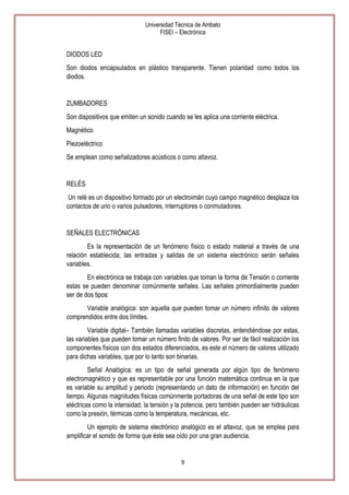 Universidad Técnica de Ambato
FISEI – Electrónica

DIODOS LED
Son diodos encapsulados en plástico transparente. Tienen polaridad como todos los
diodos.

ZUMBADORES
Son dispositivos que emiten un sonido cuando se les aplica una corriente eléctrica.
Magnético
Piezoeléctrico
Se emplean como señalizadores acústicos o como altavoz.

RELÉS
Un relé es un dispositivo formado por un electroimán cuyo campo magnético desplaza los
contactos de uno o varios pulsadores, interruptores o conmutadores.

SEÑALES ELECTRÓNICAS
Es la representación de un fenómeno físico o estado material a través de una
relación establecida; las entradas y salidas de un sistema electrónico serán señales
variables.
En electrónica se trabaja con variables que toman la forma de Tensión o corriente
estas se pueden denominar comúnmente señales. Las señales primordialmente pueden
ser de dos tipos:
Variable analógica: son aquella que pueden tomar un número infinito de valores
comprendidos entre dos límites.
Variable digital– También llamadas variables discretas, entendiéndose por estas,
las variables que pueden tomar un número finito de valores. Por ser de fácil realización los
componentes físicos con dos estados diferenciados, es este el número de valores utilizado
para dichas variables, que por lo tanto son binarias.
Señal Analógica: es un tipo de señal generada por algún tipo de fenómeno
electromagnético y que es representable por una función matemática continua en la que
es variable su amplitud y periodo (representando un dato de información) en función del
tiempo. Algunas magnitudes físicas comúnmente portadoras de una señal de este tipo son
eléctricas como la intensidad, la tensión y la potencia, pero también pueden ser hidráulicas
como la presión, térmicas como la temperatura, mecánicas, etc.
Un ejemplo de sistema electrónico analógico es el altavoz, que se emplea para
amplificar el sonido de forma que éste sea oído por una gran audiencia.

9

 
