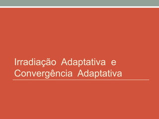 Irradiação Adaptativa e
Convergência Adaptativa