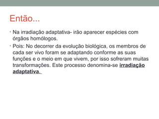 Então...
• Na irradiação adaptativa- irão aparecer espécies com
órgãos homólogos.
• Pois: No decorrer da evolução biológica, os membros de
cada ser vivo foram se adaptando conforme as suas
funções e o meio em que vivem, por isso sofreram muitas
transformações. Este processo denomina-se irradiação
adaptativa.
