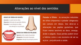 Alterações ao nível dos sentidos
Paladar e Olfato – As sensações reduzidas
de olfato (hiposmia) e paladar (disgeusia)
são comuns em idosos. Isto deve-se a
alterações nas papilas gustativas, que
ficam menos sensíveis ao doce, amargo,
ácido e salgado. Essas perdas podem levar
a hábitos como o uso excessivo de sal ou
açúcar, prejudicando a saúde.
 