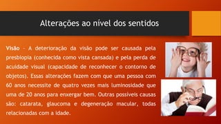 Alterações ao nível dos sentidos
Visão – A deterioração da visão pode ser causada pela
presbiopia (conhecida como vista cansada) e pela perda de
acuidade visual (capacidade de reconhecer o contorno de
objetos). Essas alterações fazem com que uma pessoa com
60 anos necessite de quatro vezes mais luminosidade que
uma de 20 anos para enxergar bem. Outras possíveis causas
são: catarata, glaucoma e degeneração macular, todas
relacionadas com a idade.
 