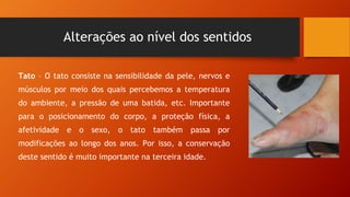 Alterações ao nível dos sentidos
Tato – O tato consiste na sensibilidade da pele, nervos e
músculos por meio dos quais percebemos a temperatura
do ambiente, a pressão de uma batida, etc. Importante
para o posicionamento do corpo, a proteção física, a
afetividade e o sexo, o tato também passa por
modificações ao longo dos anos. Por isso, a conservação
deste sentido é muito importante na terceira idade.
 